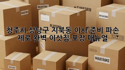 청주시 상당구 지북동 이사 준비: 파손 제로! 완벽 이삿짐 포장 매뉴얼